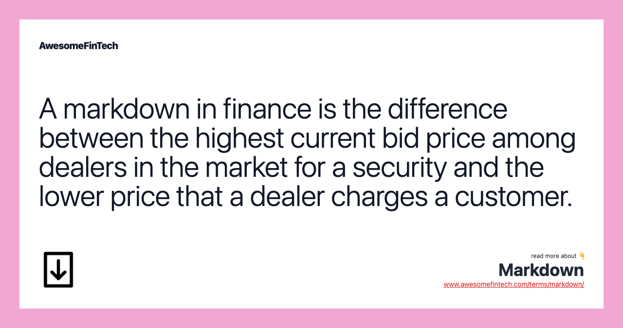 A markdown in finance is the difference between the highest current bid price among dealers in the market for a security and the lower price that a dealer charges a customer.