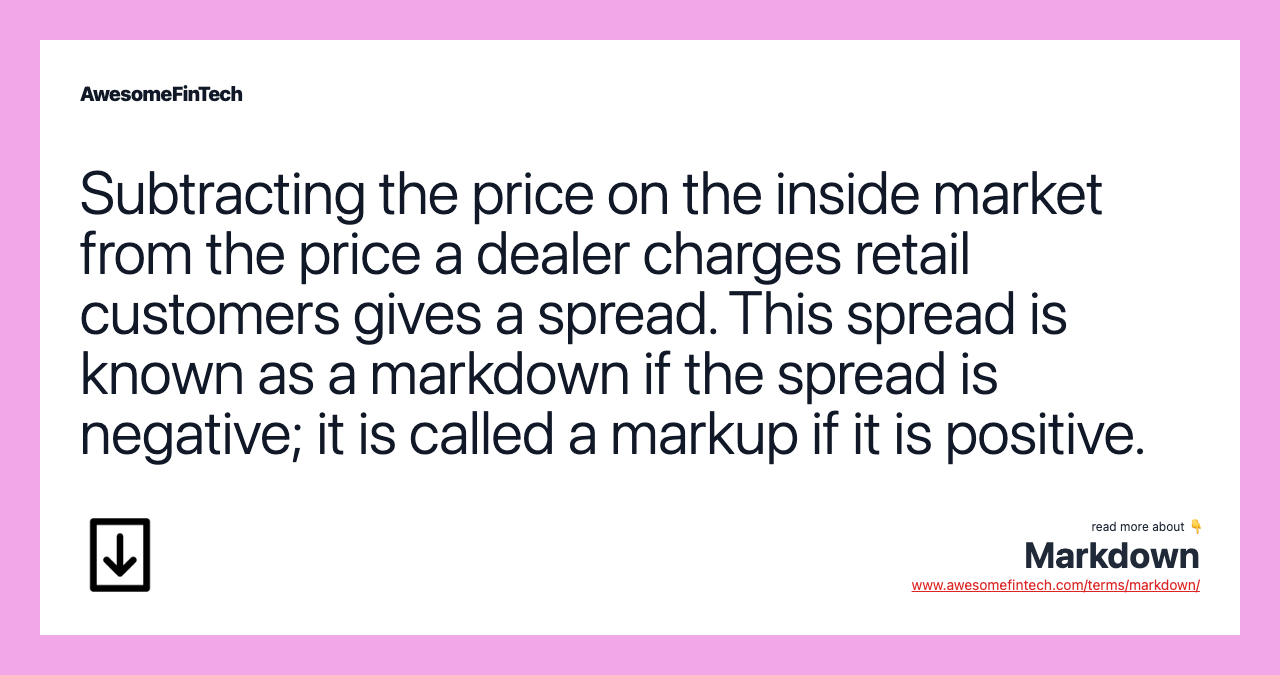 Subtracting the price on the inside market from the price a dealer charges retail customers gives a spread. This spread is known as a markdown if the spread is negative; it is called a markup if it is positive.