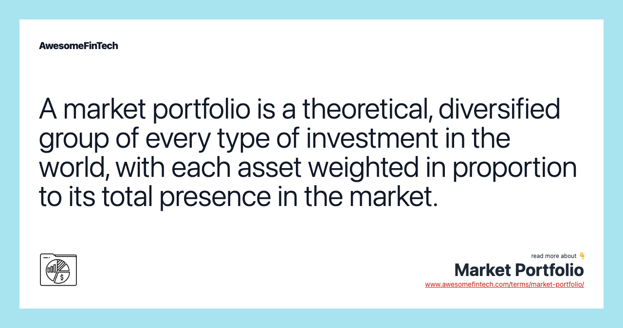 A market portfolio is a theoretical, diversified group of every type of investment in the world, with each asset weighted in proportion to its total presence in the market.