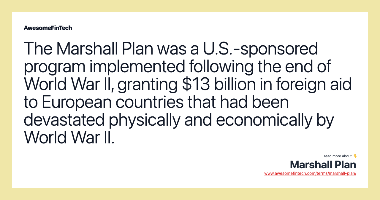 The Marshall Plan was a U.S.-sponsored program implemented following the end of World War II, granting $13 billion in foreign aid to European countries that had been devastated physically and economically by World War II.