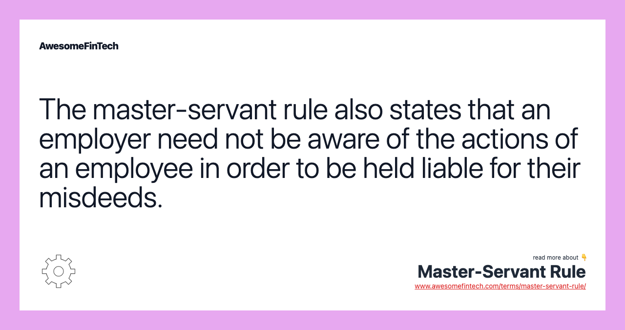 The master-servant rule also states that an employer need not be aware of the actions of an employee in order to be held liable for their misdeeds.