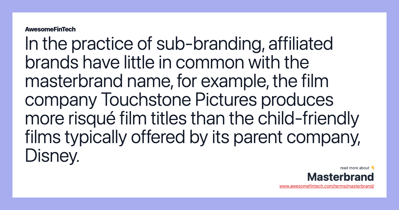 In the practice of sub-branding, affiliated brands have little in common with the masterbrand name, for example, the film company Touchstone Pictures produces more risqué film titles than the child-friendly films typically offered by its parent company, Disney.