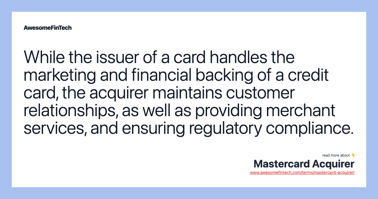 While the issuer of a card handles the marketing and financial backing of a credit card, the acquirer maintains customer relationships, as well as providing merchant services, and ensuring regulatory compliance.