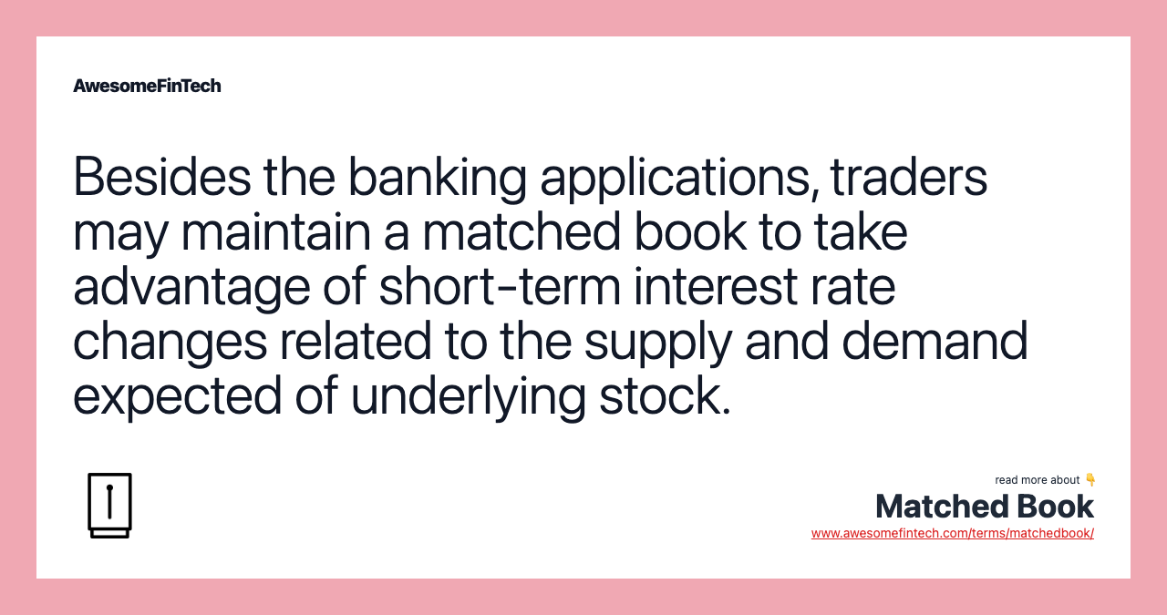 Besides the banking applications, traders may maintain a matched book to take advantage of short-term interest rate changes related to the supply and demand expected of underlying stock.