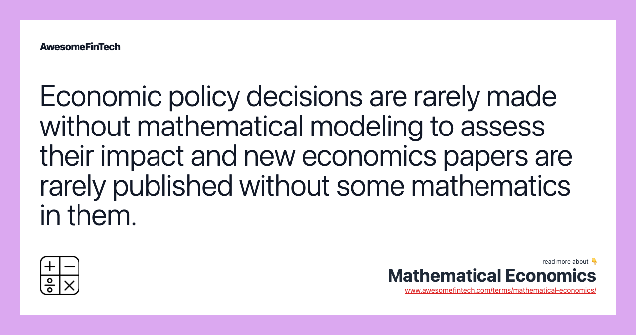 Economic policy decisions are rarely made without mathematical modeling to assess their impact and new economics papers are rarely published without some mathematics in them.
