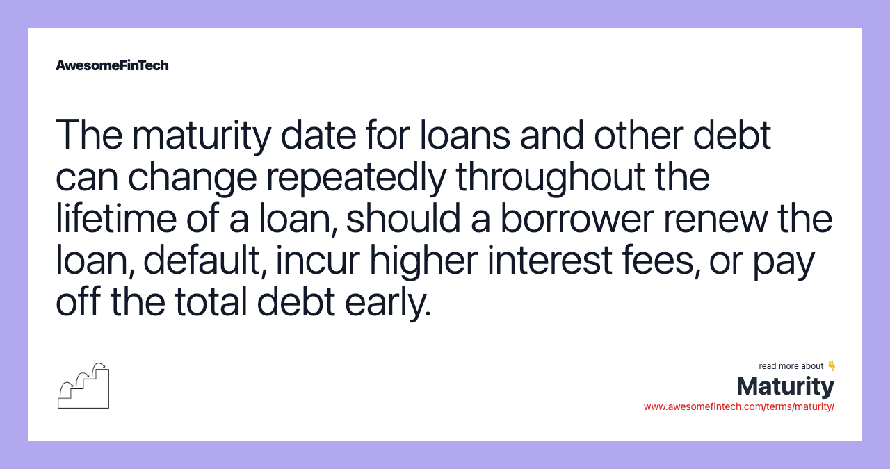 The maturity date for loans and other debt can change repeatedly throughout the lifetime of a loan, should a borrower renew the loan, default, incur higher interest fees, or pay off the total debt early.