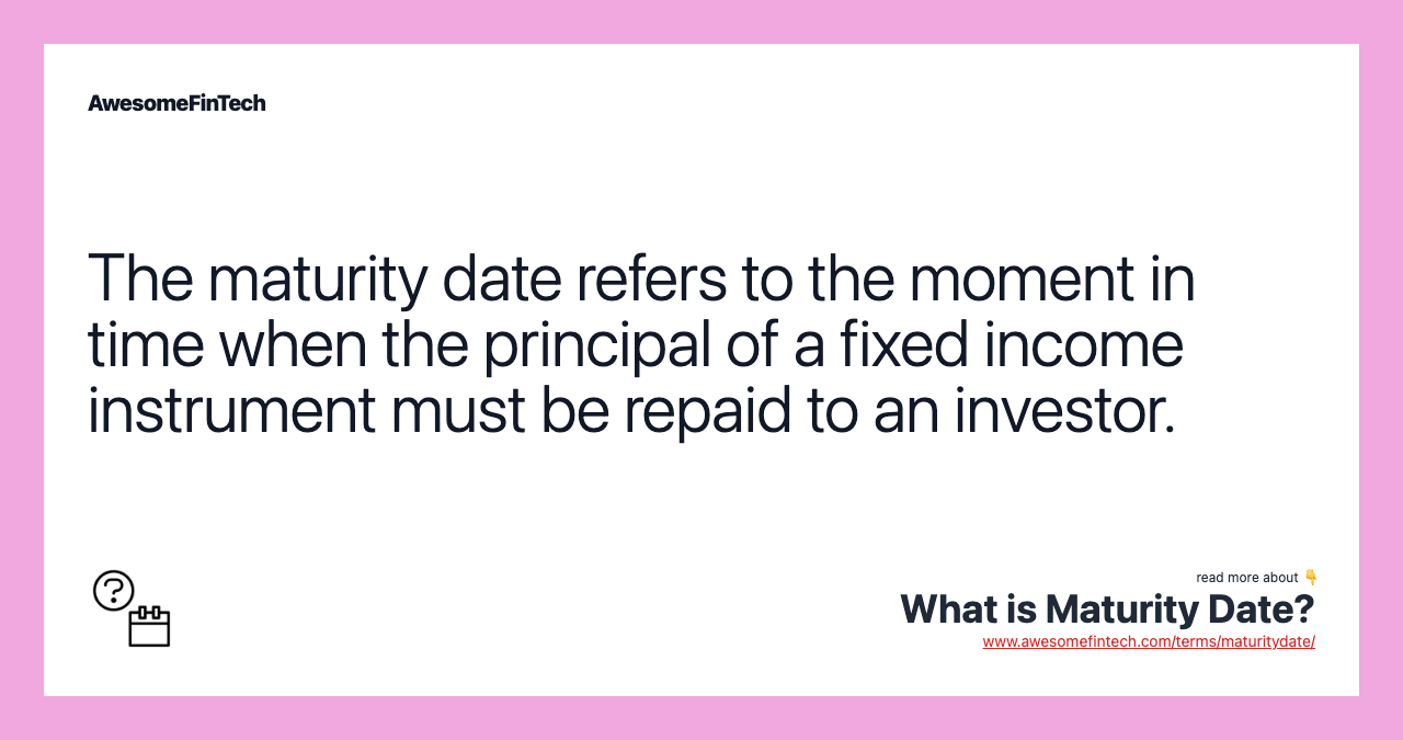 The maturity date refers to the moment in time when the principal of a fixed income instrument must be repaid to an investor.