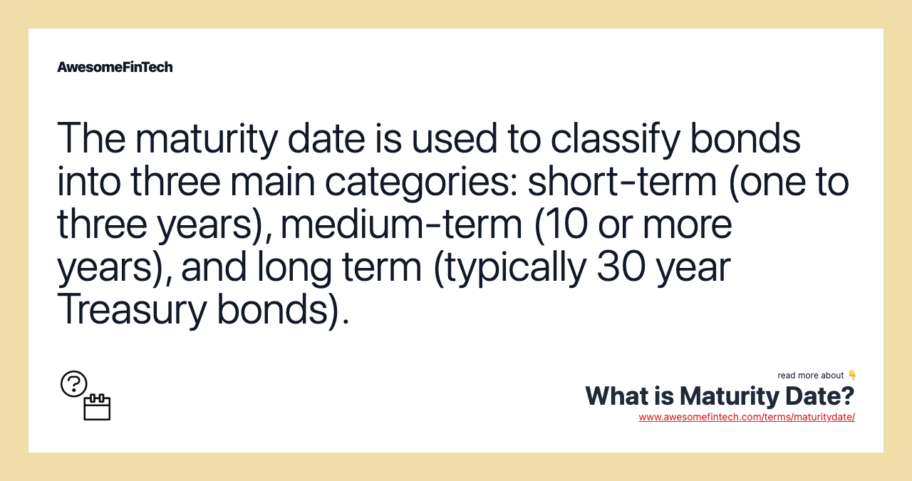 The maturity date is used to classify bonds into three main categories: short-term (one to three years), medium-term (10 or more years), and long term (typically 30 year Treasury bonds).