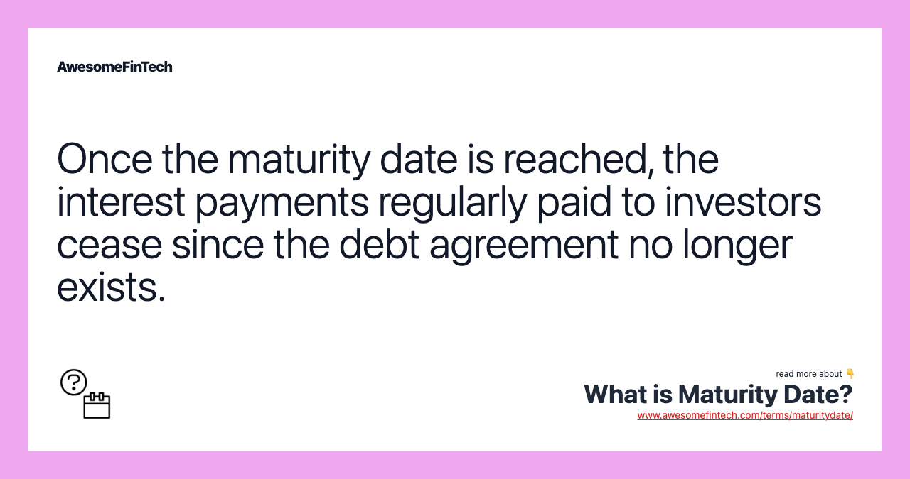 Once the maturity date is reached, the interest payments regularly paid to investors cease since the debt agreement no longer exists.