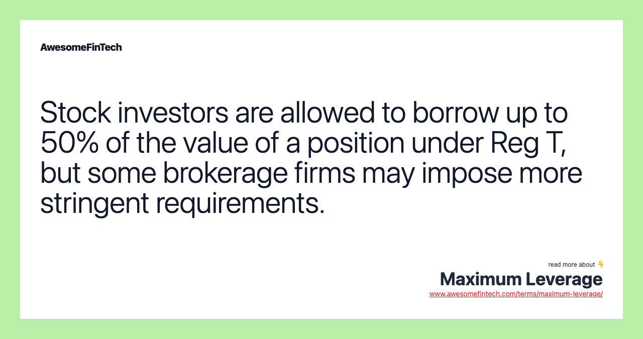 Stock investors are allowed to borrow up to 50% of the value of a position under Reg T, but some brokerage firms may impose more stringent requirements.