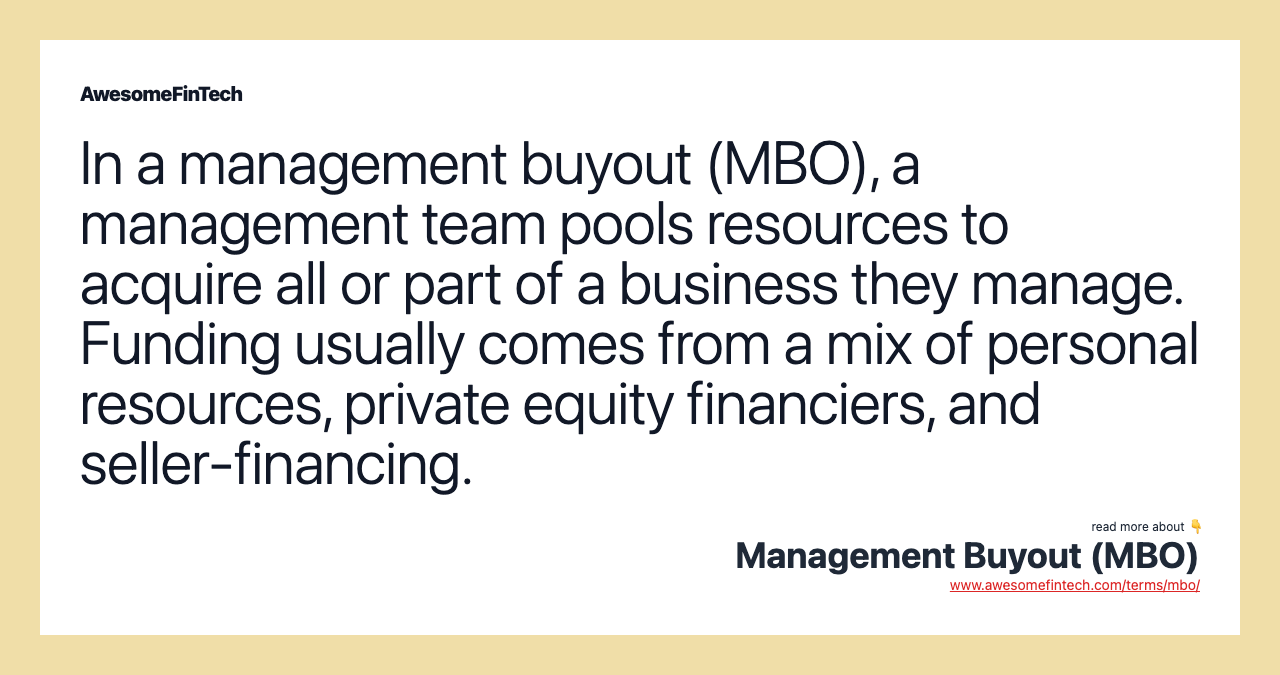 In a management buyout (MBO), a management team pools resources to acquire all or part of a business they manage. Funding usually comes from a mix of personal resources, private equity financiers, and seller-financing.
