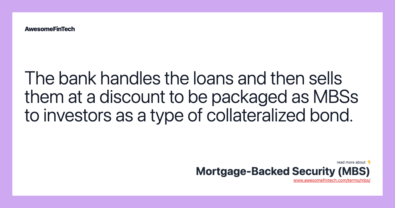 The bank handles the loans and then sells them at a discount to be packaged as MBSs to investors as a type of collateralized bond.