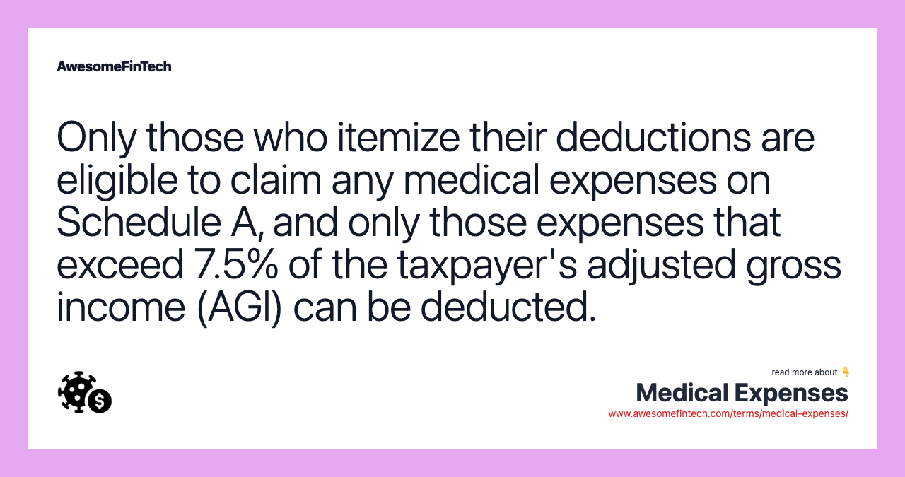 Only those who itemize their deductions are eligible to claim any medical expenses on Schedule A, and only those expenses that exceed 7.5% of the taxpayer's adjusted gross income (AGI) can be deducted.
