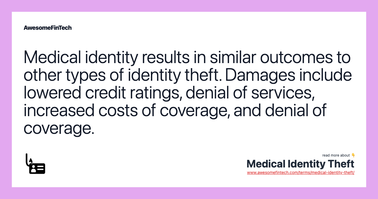 Medical identity results in similar outcomes to other types of identity theft. Damages include lowered credit ratings, denial of services, increased costs of coverage, and denial of coverage.