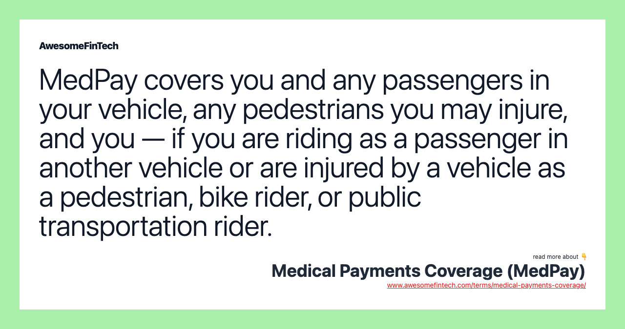 MedPay covers you and any passengers in your vehicle, any pedestrians you may injure, and you — if you are riding as a passenger in another vehicle or are injured by a vehicle as a pedestrian, bike rider, or public transportation rider.