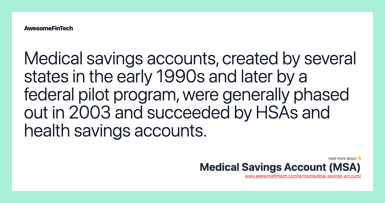Medical savings accounts, created by several states in the early 1990s and later by a federal pilot program, were generally phased out in 2003 and succeeded by HSAs and health savings accounts.