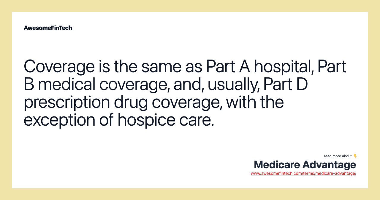 Coverage is the same as Part A hospital, Part B medical coverage, and, usually, Part D prescription drug coverage, with the exception of hospice care.