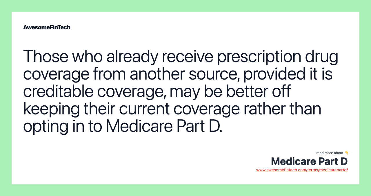 Those who already receive prescription drug coverage from another source, provided it is creditable coverage, may be better off keeping their current coverage rather than opting in to Medicare Part D.