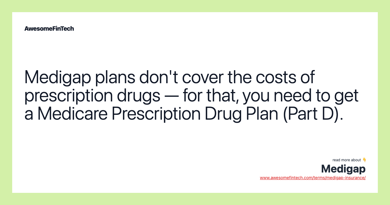 Medigap plans don't cover the costs of prescription drugs — for that, you need to get a Medicare Prescription Drug Plan (Part D).