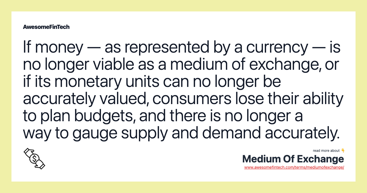 If money — as represented by a currency — is no longer viable as a medium of exchange, or if its monetary units can no longer be accurately valued, consumers lose their ability to plan budgets, and there is no longer a way to gauge supply and demand accurately.