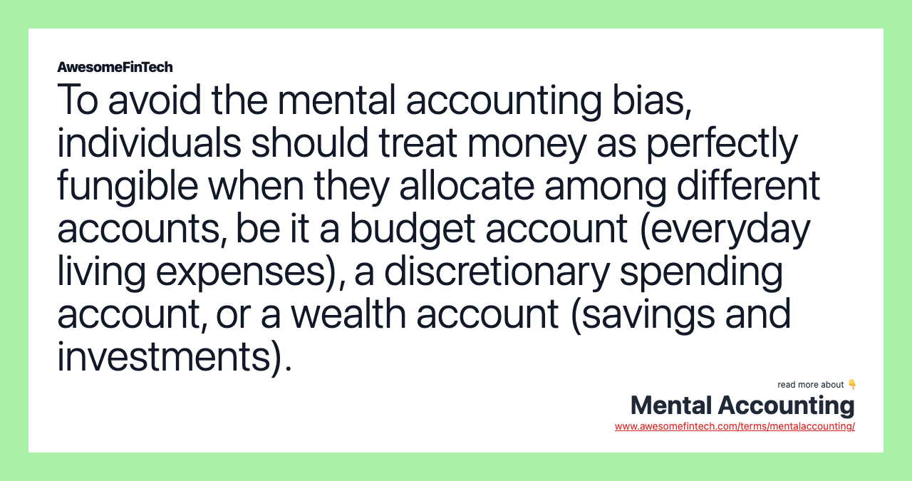 To avoid the mental accounting bias, individuals should treat money as perfectly fungible when they allocate among different accounts, be it a budget account (everyday living expenses), a discretionary spending account, or a wealth account (savings and investments).