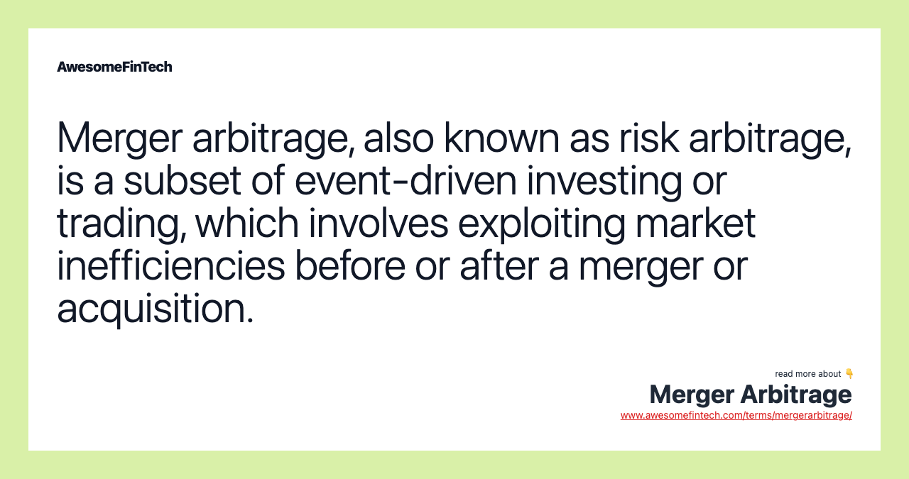 Merger arbitrage, also known as risk arbitrage, is a subset of event-driven investing or trading, which involves exploiting market inefficiencies before or after a merger or acquisition.