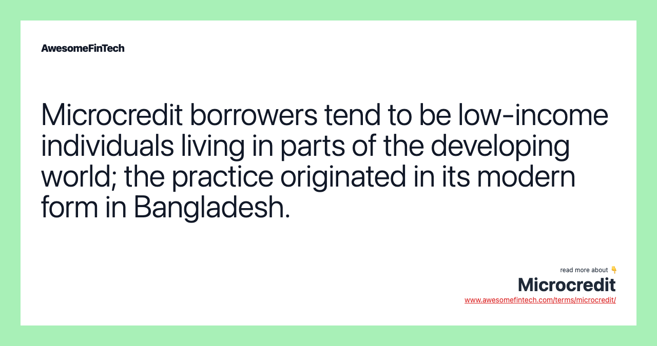 Microcredit borrowers tend to be low-income individuals living in parts of the developing world; the practice originated in its modern form in Bangladesh.