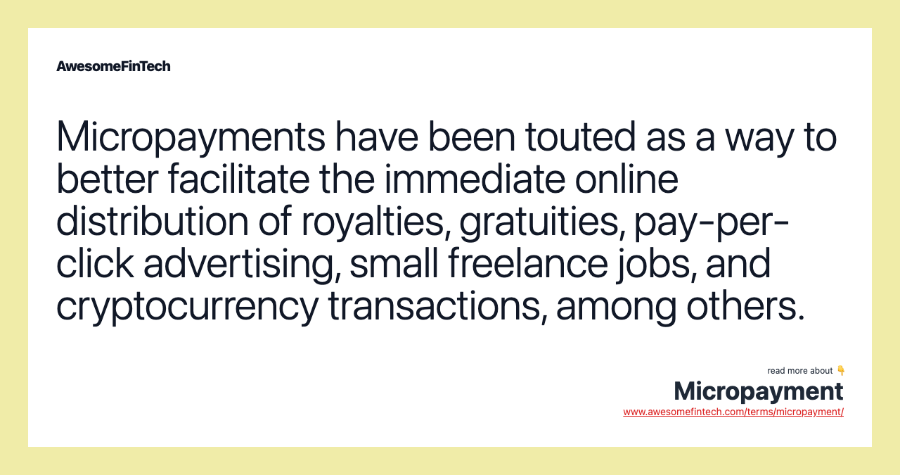 Micropayments have been touted as a way to better facilitate the immediate online distribution of royalties, gratuities, pay-per-click advertising, small freelance jobs, and cryptocurrency transactions, among others.