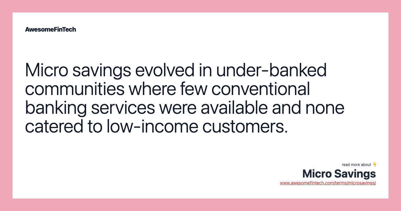 Micro savings evolved in under-banked communities where few conventional banking services were available and none catered to low-income customers.