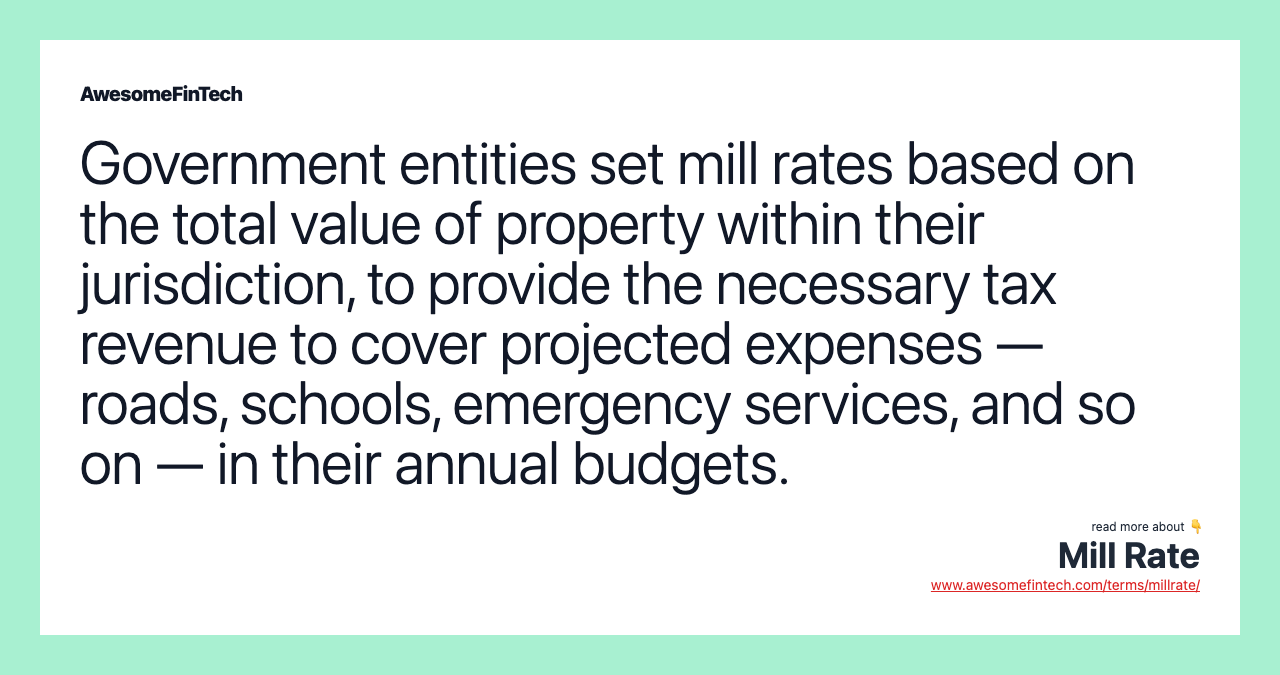 Government entities set mill rates based on the total value of property within their jurisdiction, to provide the necessary tax revenue to cover projected expenses — roads, schools, emergency services, and so on — in their annual budgets.