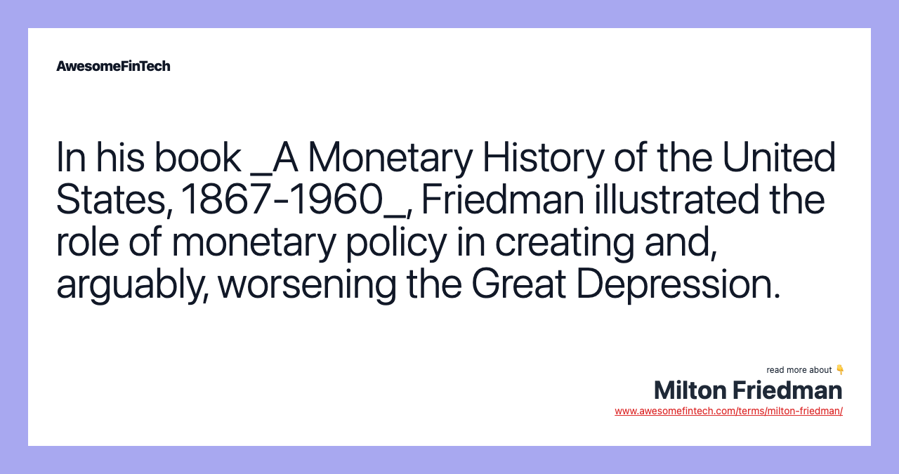 In his book _A Monetary History of the United States, 1867-1960_, Friedman illustrated the role of monetary policy in creating and, arguably, worsening the Great Depression.