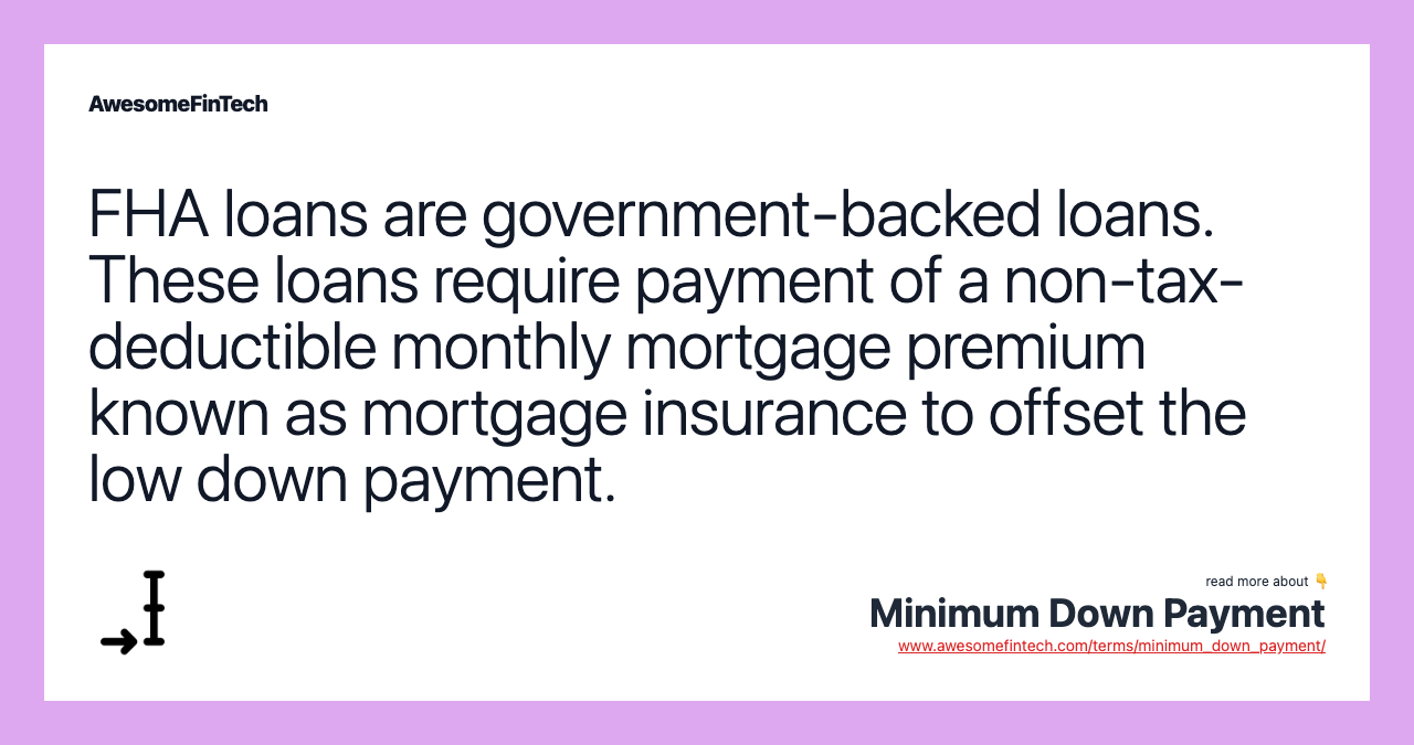 FHA loans are government-backed loans. These loans require payment of a non-tax-deductible monthly mortgage premium known as mortgage insurance to offset the low down payment.