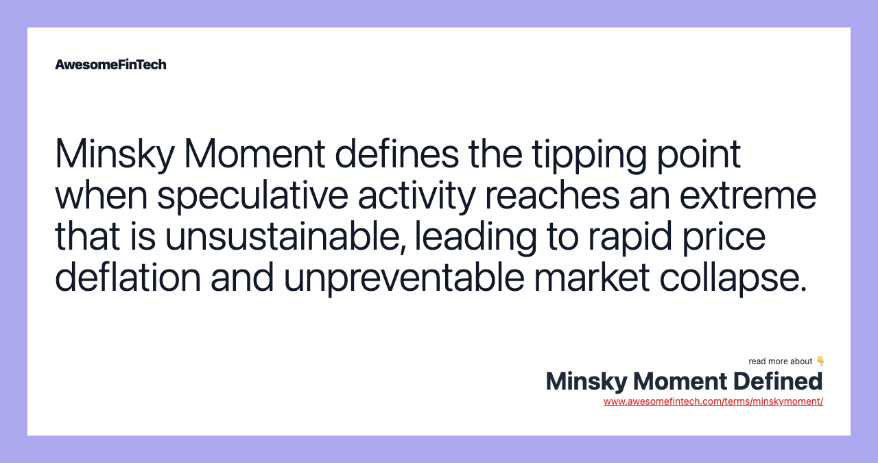 Minsky Moment defines the tipping point when speculative activity reaches an extreme that is unsustainable, leading to rapid price deflation and unpreventable market collapse.