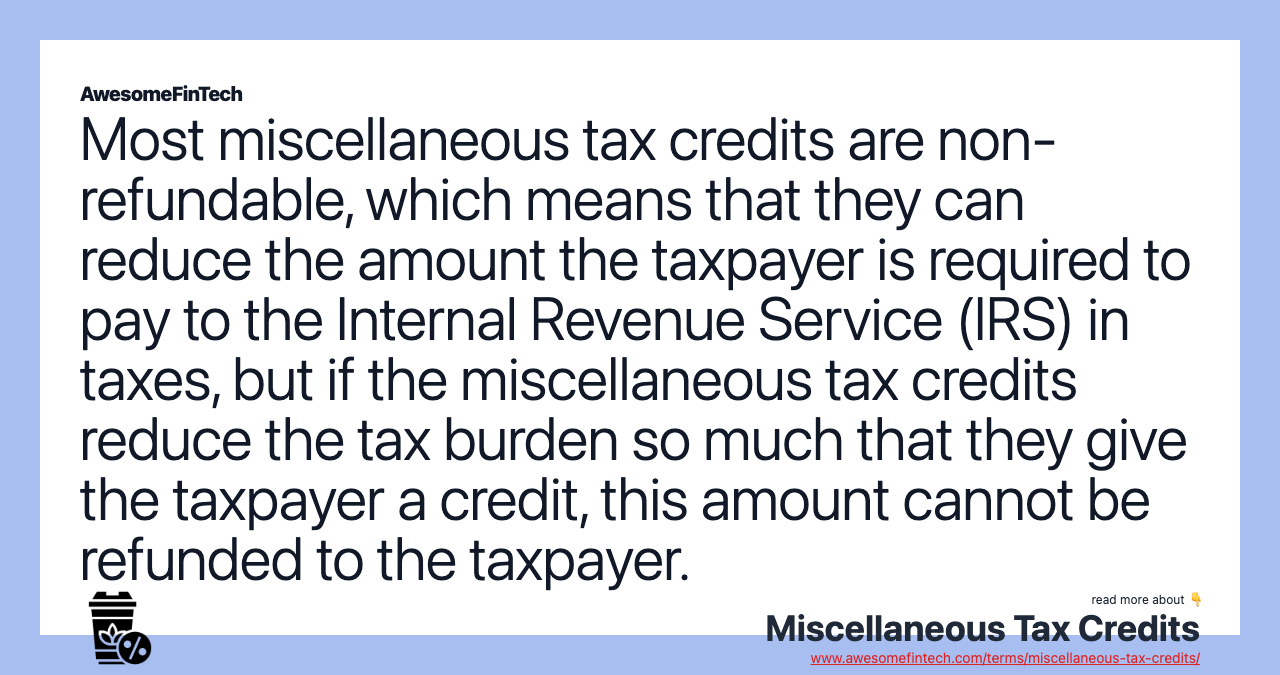 Most miscellaneous tax credits are non-refundable, which means that they can reduce the amount the taxpayer is required to pay to the Internal Revenue Service (IRS) in taxes, but if the miscellaneous tax credits reduce the tax burden so much that they give the taxpayer a credit, this amount cannot be refunded to the taxpayer.