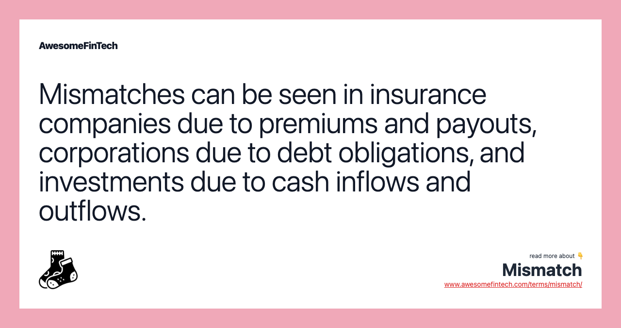 Mismatches can be seen in insurance companies due to premiums and payouts, corporations due to debt obligations, and investments due to cash inflows and outflows.