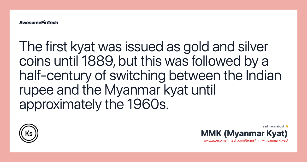 The first kyat was issued as gold and silver coins until 1889, but this was followed by a half-century of switching between the Indian rupee and the Myanmar kyat until approximately the 1960s.