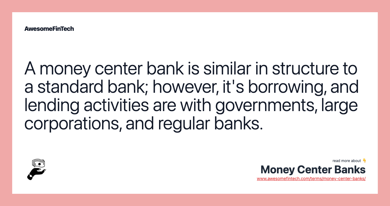 A money center bank is similar in structure to a standard bank; however, it's borrowing, and lending activities are with governments, large corporations, and regular banks.