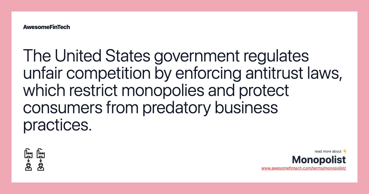 The United States government regulates unfair competition by enforcing antitrust laws, which restrict monopolies and protect consumers from predatory business practices.