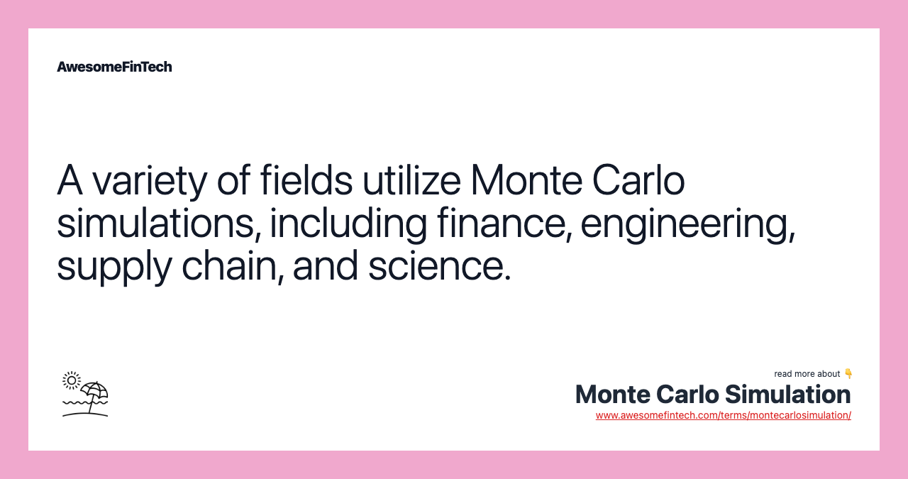 A variety of fields utilize Monte Carlo simulations, including finance, engineering, supply chain, and science.