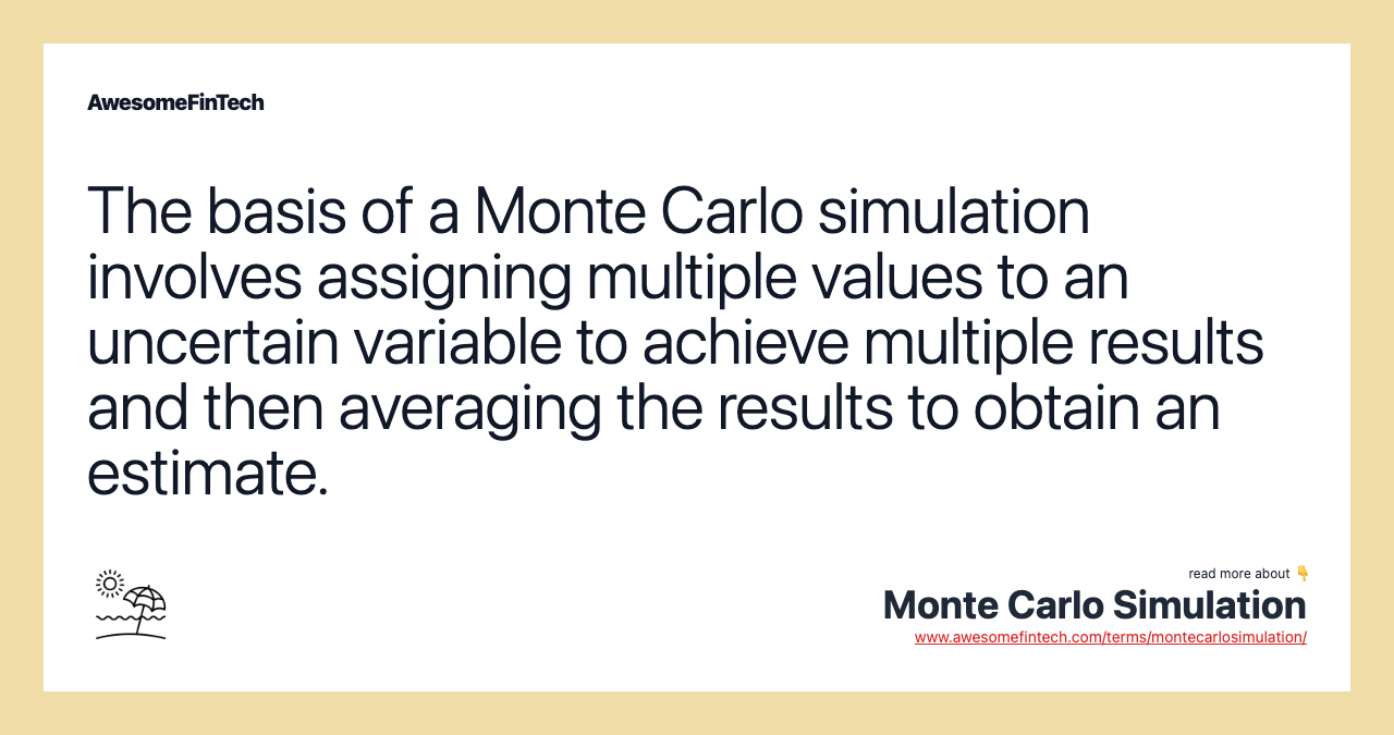 The basis of a Monte Carlo simulation involves assigning multiple values to an uncertain variable to achieve multiple results and then averaging the results to obtain an estimate.