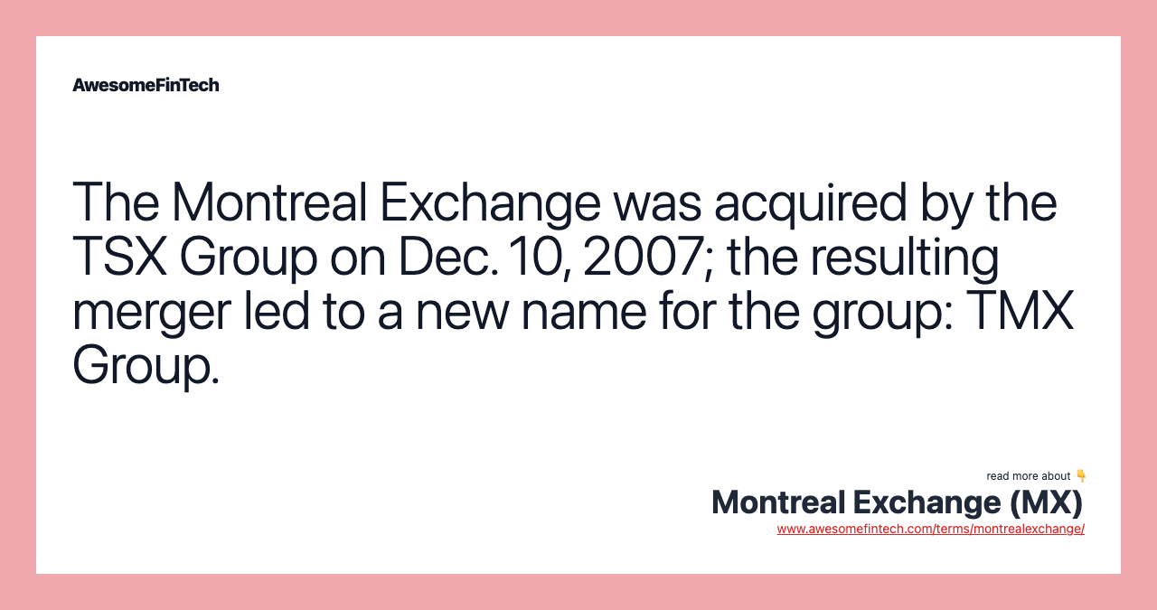 The Montreal Exchange was acquired by the TSX Group on Dec. 10, 2007; the resulting merger led to a new name for the group: TMX Group.