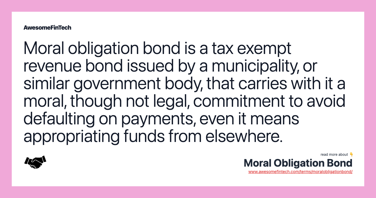 Moral obligation bond is a tax exempt revenue bond issued by a municipality, or similar government body, that carries with it a moral, though not legal, commitment to avoid defaulting on payments, even it means appropriating funds from elsewhere.