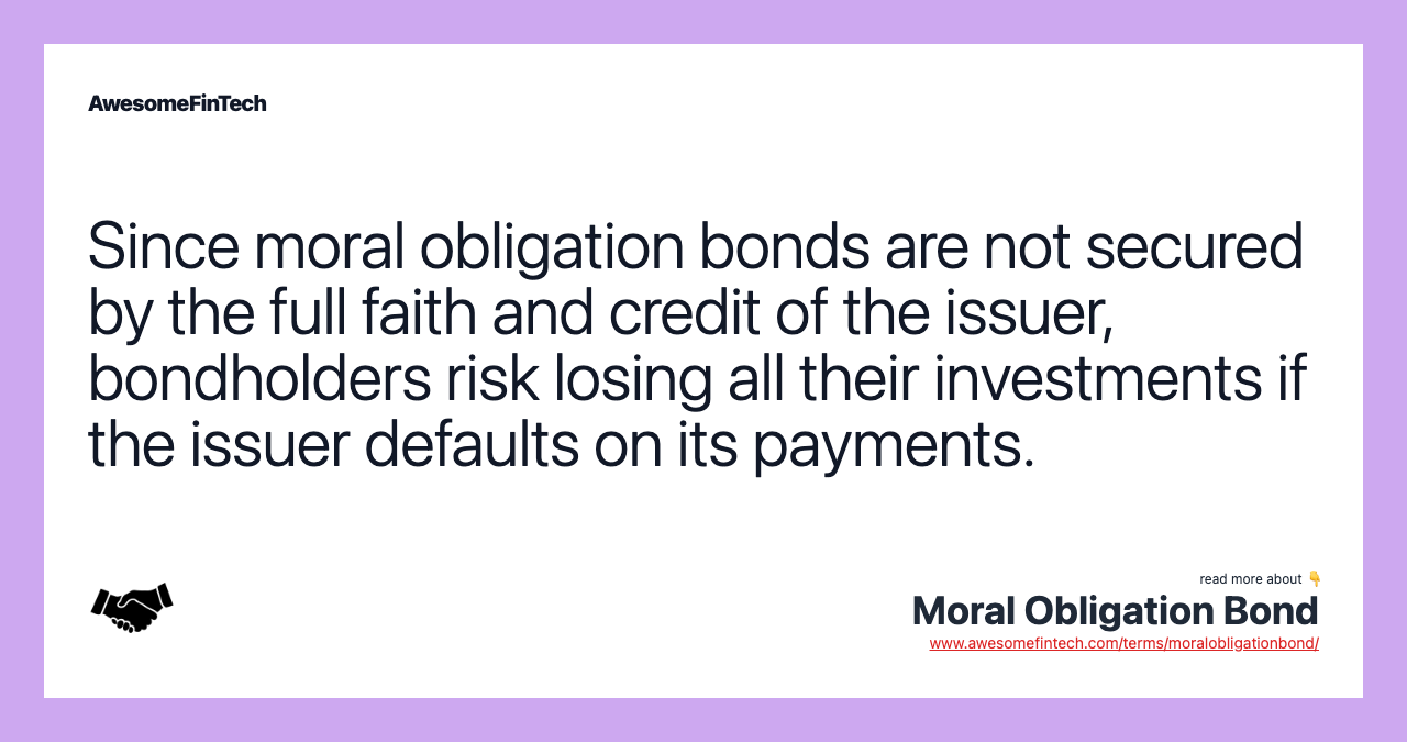 Since moral obligation bonds are not secured by the full faith and credit of the issuer, bondholders risk losing all their investments if the issuer defaults on its payments.