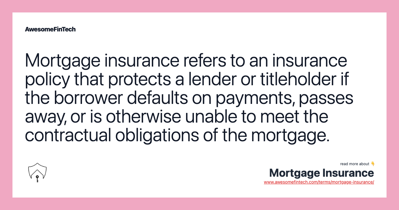 Mortgage insurance refers to an insurance policy that protects a lender or titleholder if the borrower defaults on payments, passes away, or is otherwise unable to meet the contractual obligations of the mortgage.