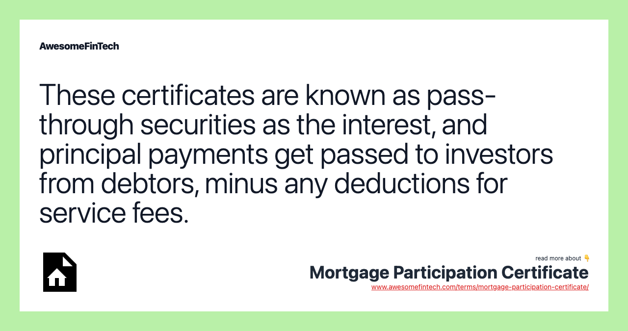 These certificates are known as pass-through securities as the interest, and principal payments get passed to investors from debtors, minus any deductions for service fees.