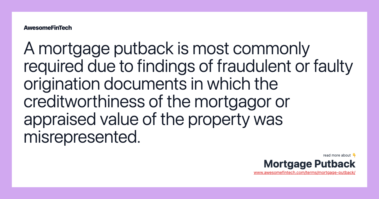 A mortgage putback is most commonly required due to findings of fraudulent or faulty origination documents in which the creditworthiness of the mortgagor or appraised value of the property was misrepresented.