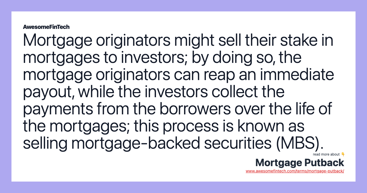 Mortgage originators might sell their stake in mortgages to investors; by doing so, the mortgage originators can reap an immediate payout, while the investors collect the payments from the borrowers over the life of the mortgages; this process is known as selling mortgage-backed securities (MBS).
