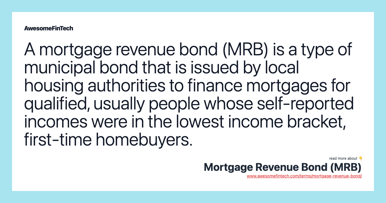 A mortgage revenue bond (MRB) is a type of municipal bond that is issued by local housing authorities to finance mortgages for qualified, usually people whose self-reported incomes were in the lowest income bracket, first-time homebuyers.