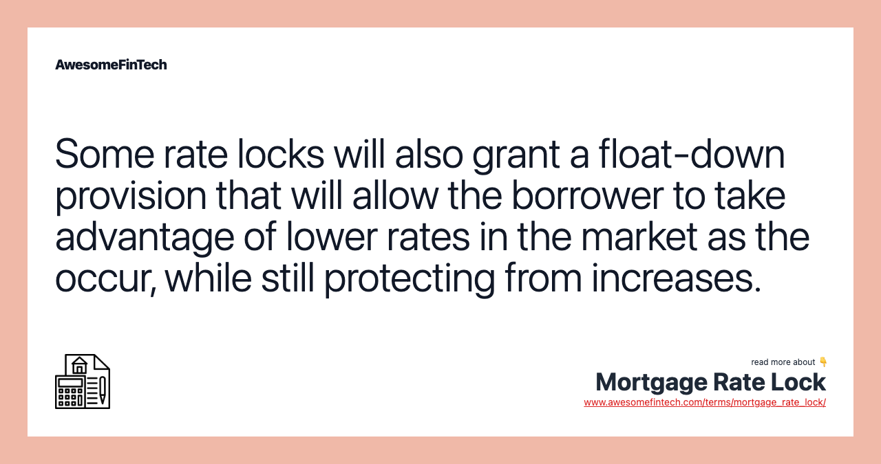 Some rate locks will also grant a float-down provision that will allow the borrower to take advantage of lower rates in the market as the occur, while still protecting from increases.