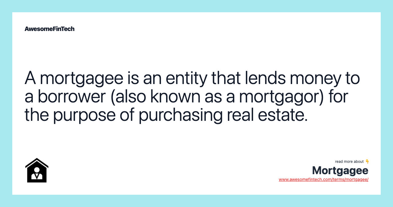 A mortgagee is an entity that lends money to a borrower (also known as a mortgagor) for the purpose of purchasing real estate.